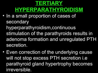 TERTIARY
HYPERPARATHYROIDISM
• In a small proportion of cases of
secondary
hyperparathyroidism,continuous
stimulation of the parathyroids results in
adenoma formation and unregulated PTH
secretion.
• Even correction of the underlying cause
will not stop excess PTH secretion i.e
parathyroid gland hypertrophy becomes
irreversible.
 