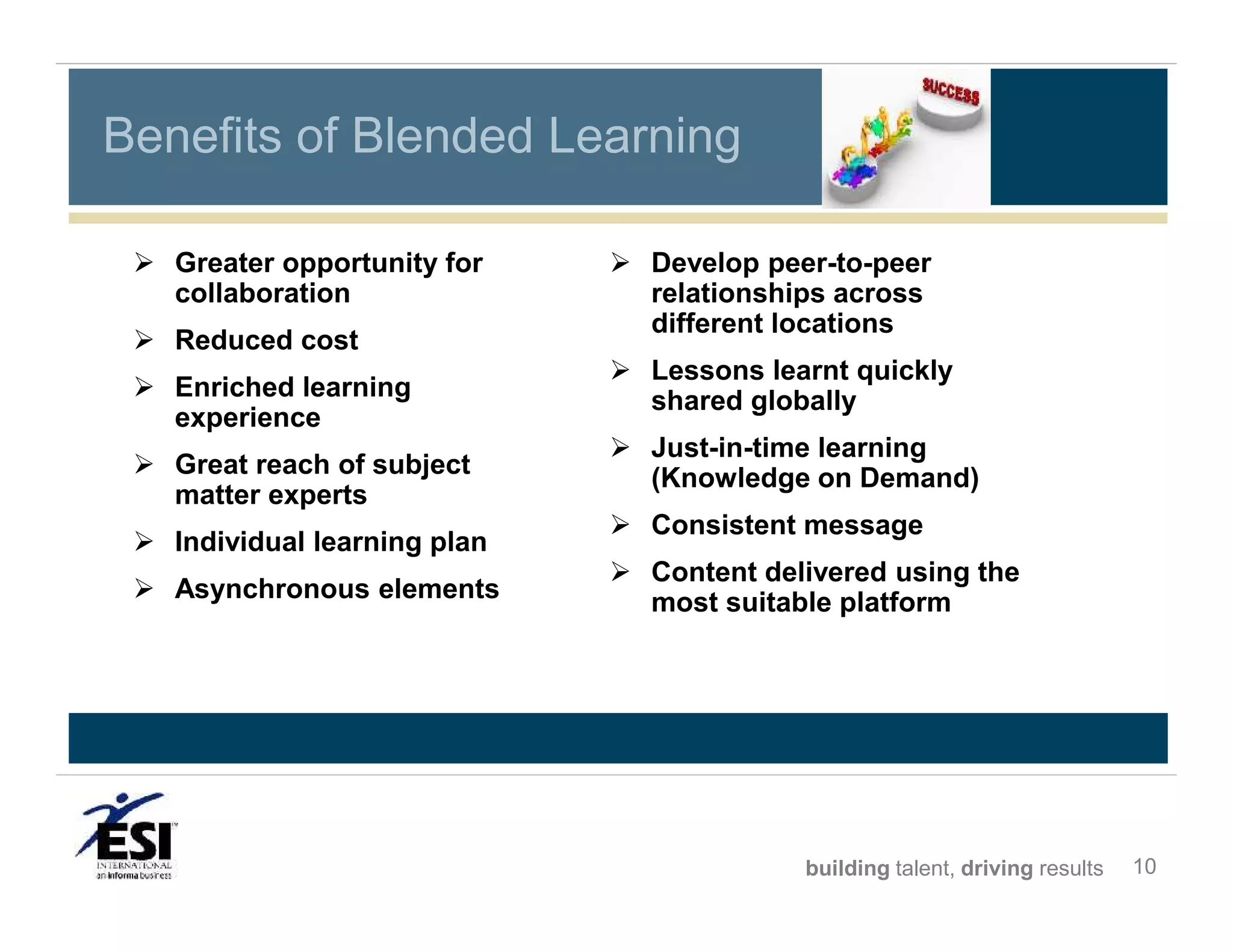 Benefits of Blended Learning
 Greater opportunity for
collaboration
 Reduced cost
 Enriched learning
experience
 Great reach of subject
matter experts
 Individual learning plan
 Asynchronous elements

 Develop peer-to-peer
relationships across
different locations
 Lessons learnt quickly
shared globally
 Just-in-time learning
(Knowledge on Demand)
 Consistent message
 Content delivered using the
most suitable platform

building talent, driving results

10

 