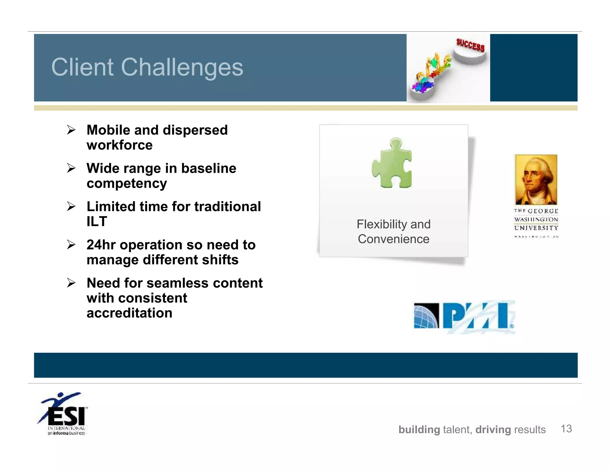 Client Challenges
 Mobile and dispersed
workforce
 Wide range in baseline
competency
 Limited time for traditional
ILT
 24hr operation so need to
manage different shifts

Flexibility and
Convenience

 Need for seamless content
with consistent
accreditation

building talent, driving results

13

 