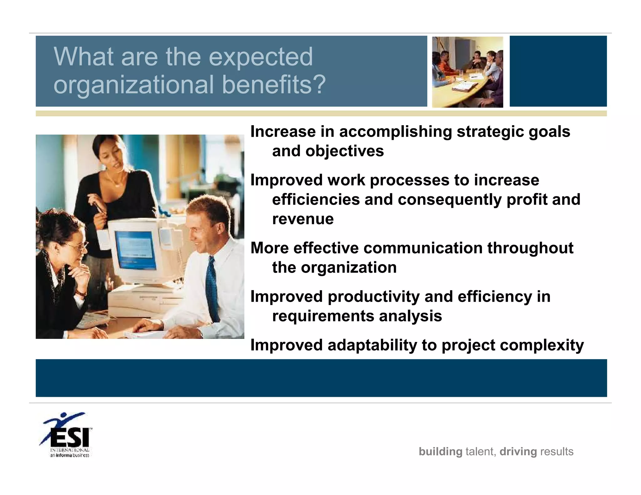 What are the expected
organizational benefits?
Increase in accomplishing strategic goals
and objectives
Improved work processes to increase
efficiencies and consequently profit and
revenue
More effective communication throughout
the organization
Improved productivity and efficiency in
requirements analysis
Improved adaptability to project complexity
Better decision making at all levels

building talent, driving results

 