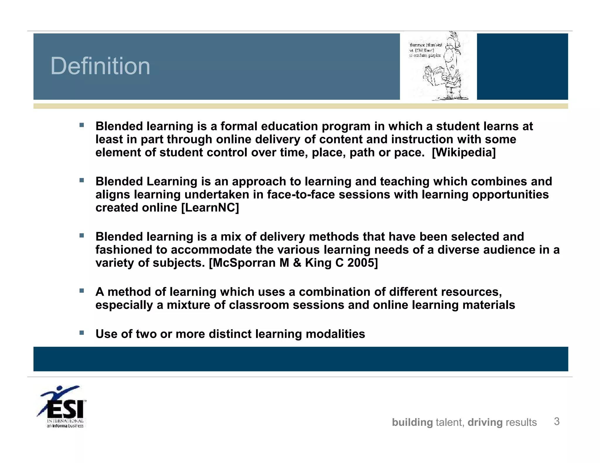 Definition
 Blended learning is a formal education program in which a student learns at
least in part through online delivery of content and instruction with some
element of student control over time, place, path or pace. [Wikipedia]

 Blended Learning is an approach to learning and teaching which combines and
aligns learning undertaken in face-to-face sessions with learning opportunities
created online [LearnNC]

 Blended learning is a mix of delivery methods that have been selected and
fashioned to accommodate the various learning needs of a diverse audience in a
variety of subjects. [McSporran M & King C 2005]

 A method of learning which uses a combination of different resources,
especially a mixture of classroom sessions and online learning materials

 Use of two or more distinct learning modalities

building talent, driving results

3

 