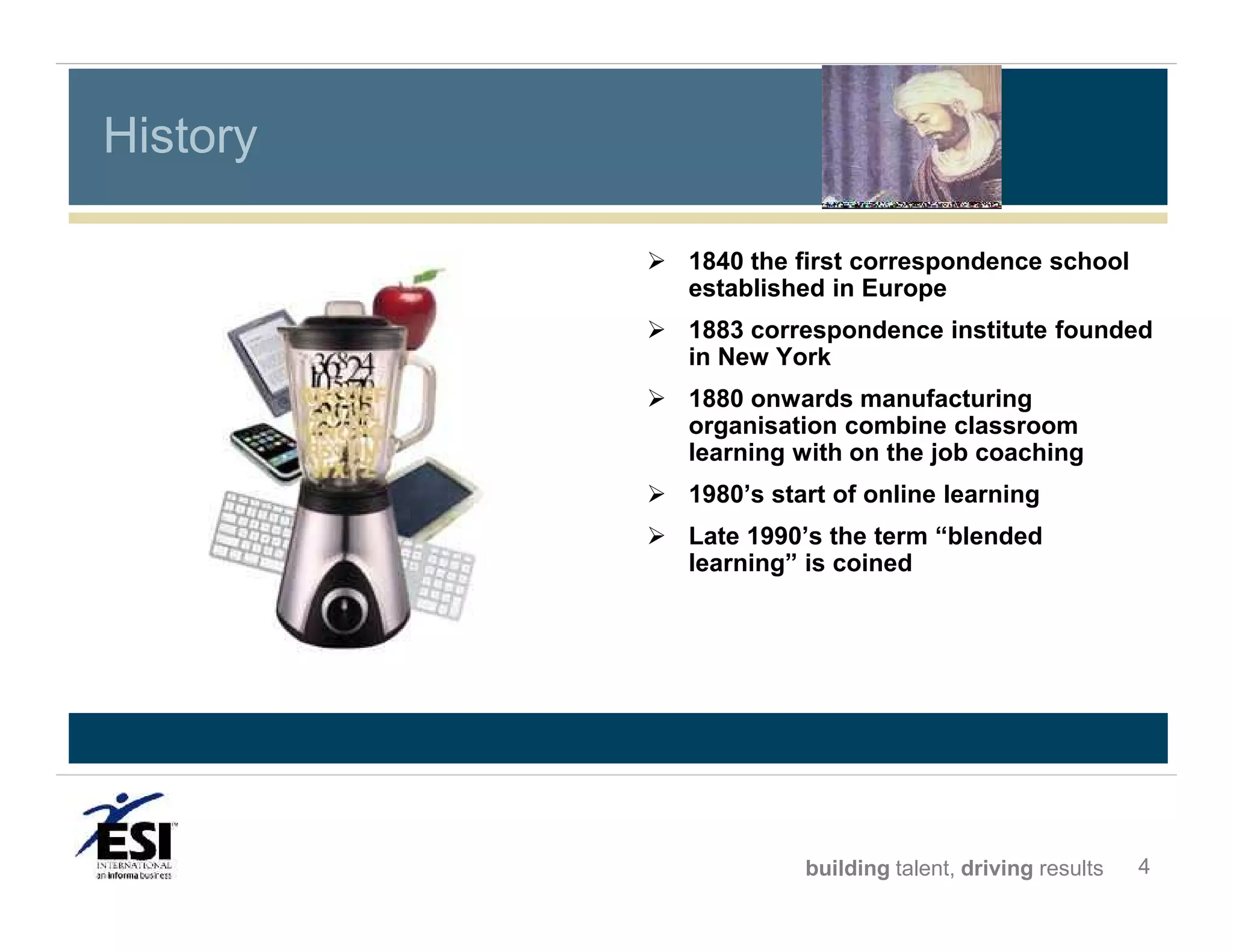 History
 1840 the first correspondence school
established in Europe
 1883 correspondence institute founded
in New York
 1880 onwards manufacturing
organisation combine classroom
learning with on the job coaching
 1980’s start of online learning
 Late 1990’s the term “blended
learning” is coined

building talent, driving results

4

 