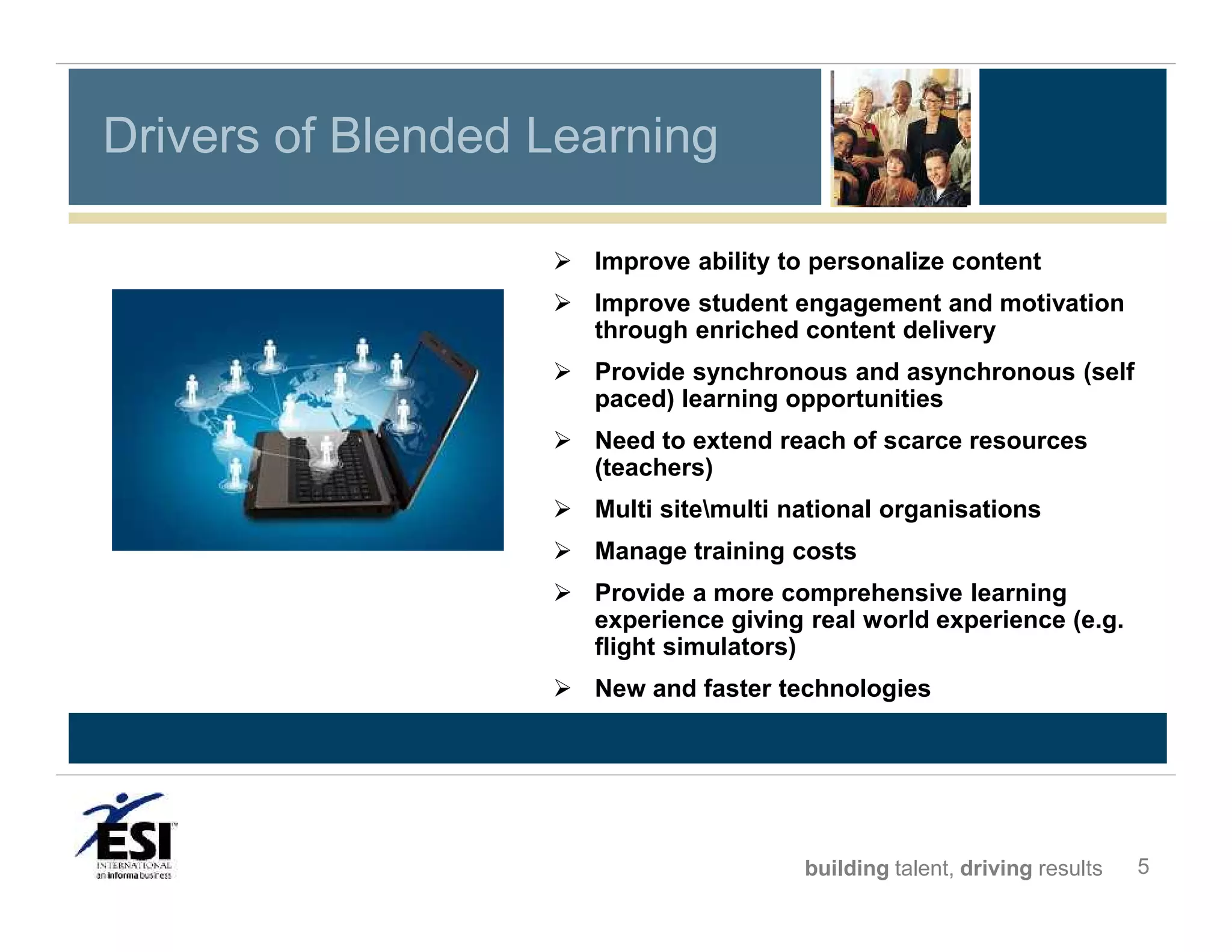 Drivers of Blended Learning
 Improve ability to personalize content
 Improve student engagement and motivation
through enriched content delivery
 Provide synchronous and asynchronous (self
paced) learning opportunities
 Need to extend reach of scarce resources
(teachers)
 Multi sitemulti national organisations
 Manage training costs
 Provide a more comprehensive learning
experience giving real world experience (e.g.
flight simulators)
 New and faster technologies

building talent, driving results

5

 