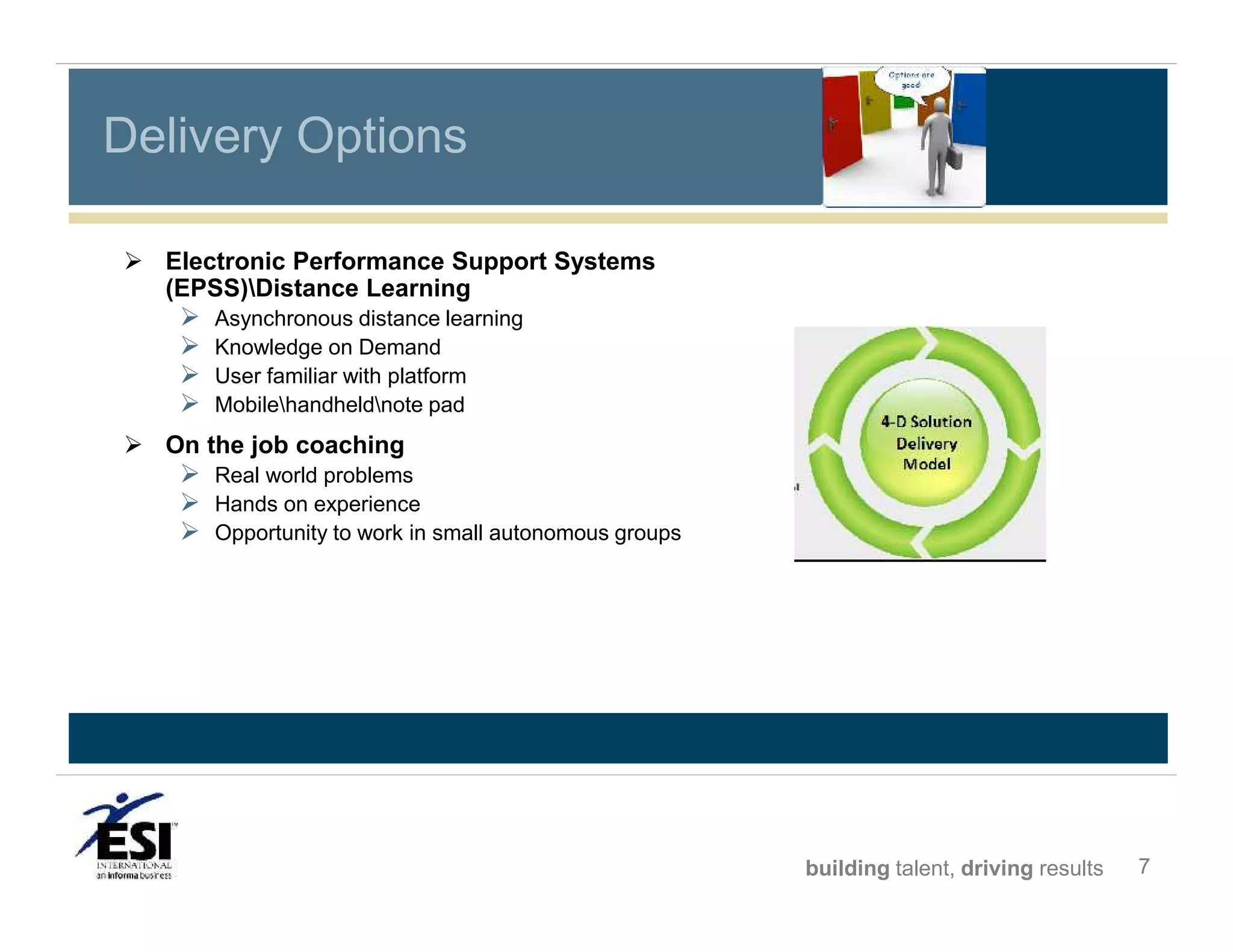 Delivery Options
 Electronic Performance Support Systems
(EPSS)Distance Learning






Asynchronous distance learning
Knowledge on Demand
User familiar with platform
Mobilehandheldnote pad

 On the job coaching

 Real world problems
 Hands on experience
 Opportunity to work in small autonomous groups

building talent, driving results

7

 