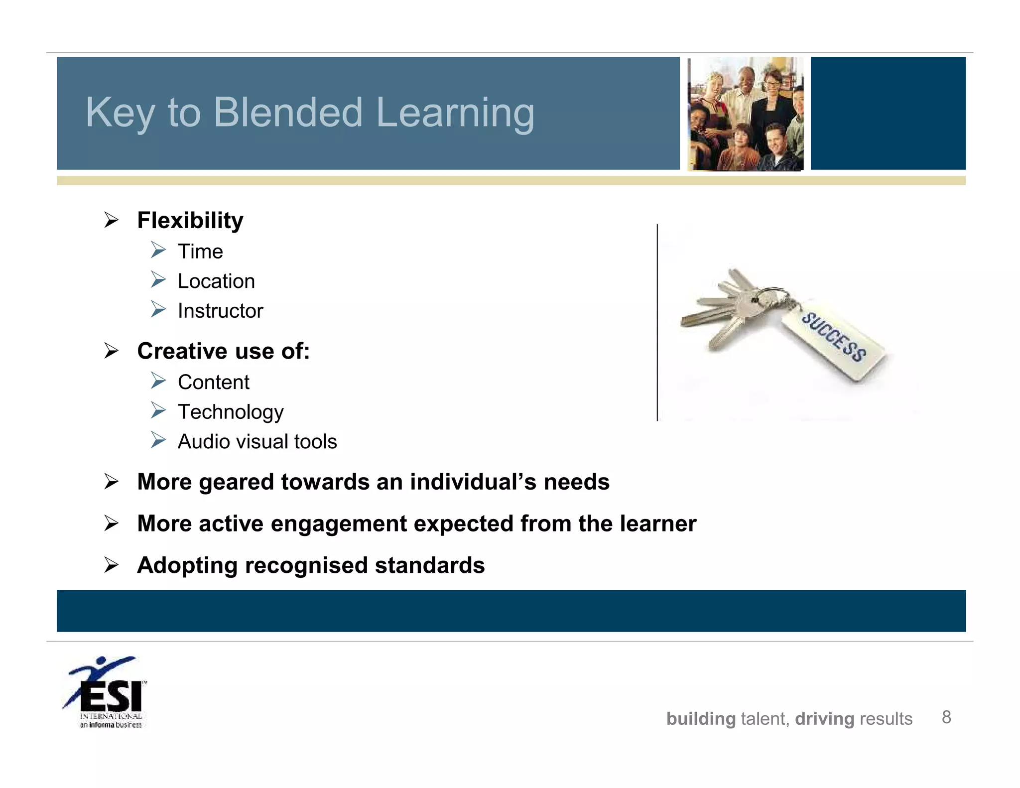 Key to Blended Learning
 Flexibility

 Time
 Location
 Instructor
 Creative use of:

 Content
 Technology
 Audio visual tools
 More geared towards an individual’s needs
 More active engagement expected from the learner
 Adopting recognised standards

building talent, driving results

8

 