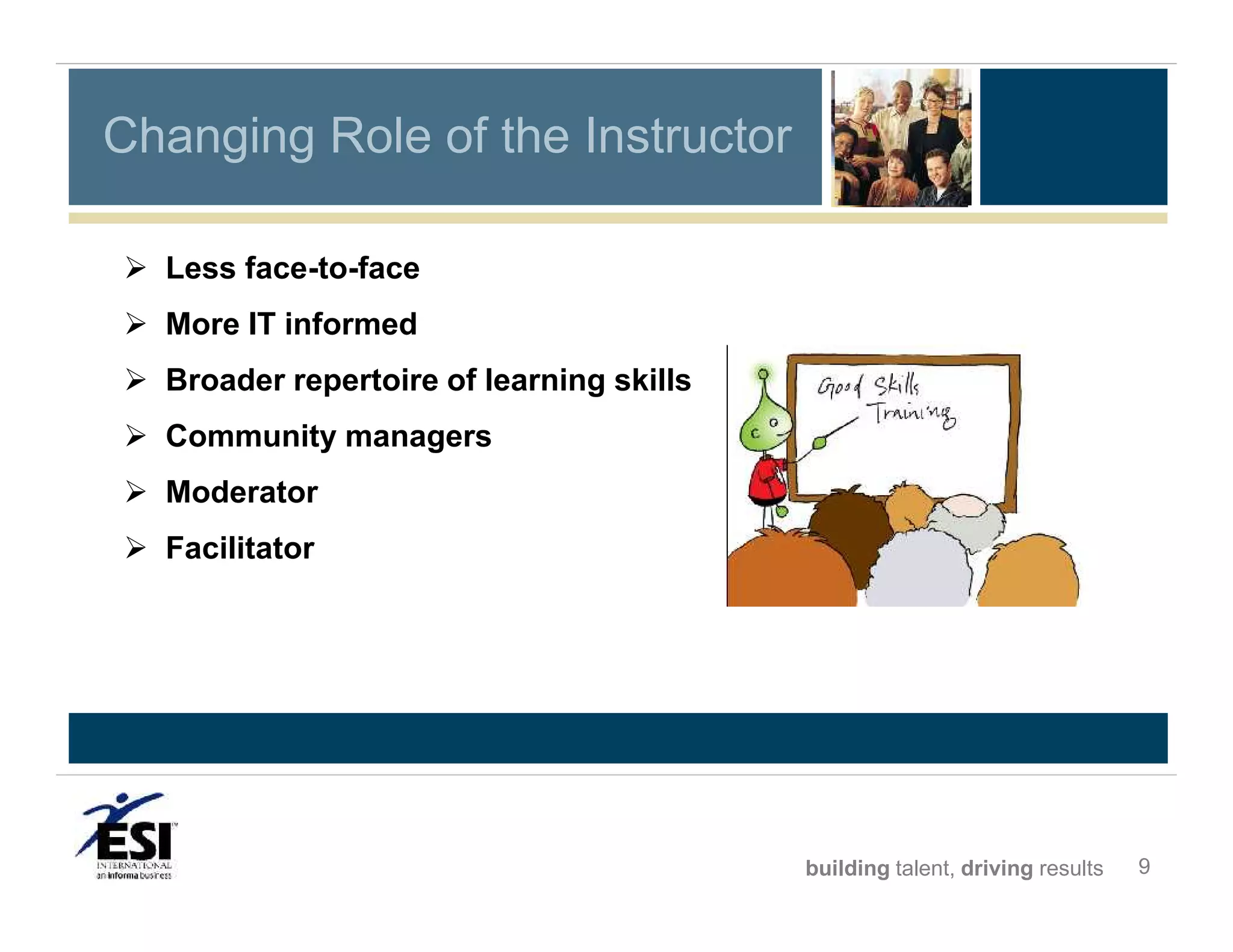 Changing Role of the Instructor
 Less face-to-face
 More IT informed
 Broader repertoire of learning skills
 Community managers
 Moderator
 Facilitator

building talent, driving results

9

 