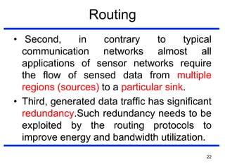 Routing
• Second, in contrary to typical
communication networks almost all
applications of sensor networks require
the flow of sensed data from multiple
regions (sources) to a particular sink.
• Third, generated data traffic has significant
redundancy.Such redundancy needs to be
exploited by the routing protocols to
improve energy and bandwidth utilization.
22
 