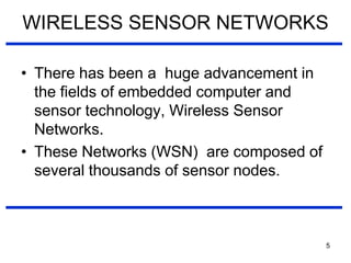 WIRELESS SENSOR NETWORKS
• There has been a huge advancement in
the fields of embedded computer and
sensor technology, Wireless Sensor
Networks.
• These Networks (WSN) are composed of
several thousands of sensor nodes.
5
 