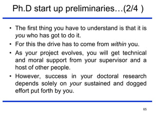 65
Ph.D start up preliminaries…(2/4 )
• The first thing you have to understand is that it is
you who has got to do it.
• For this the drive has to come from within you.
• As your project evolves, you will get technical
and moral support from your supervisor and a
host of other people.
• However, success in your doctoral research
depends solely on your sustained and dogged
effort put forth by you.
 