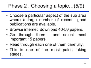 76
Phase 2 : Choosing a topic…(5/9)
• Choose a particular aspect of the sub area
where a large number of recent good
publications are available.
• Browse internet download 40-50 papers.
• Go through them and select most
important 15 papers.
• Read through each one of them carefully.
• This is one of the most pains taking
stages.
 
