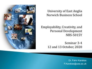 University of East Anglia
Norwich Business School
Employability, Creativity, and
Personal Development
NBS-5015Y
Seminar 3-4
12 and 13 October, 2020
Dr. Fahri Karakas
F.Karakas@uea.ac.uk
 