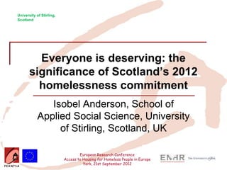 University of Stirling,
Scotland




         Everyone is deserving: the
       significance of Scotland’s 2012
         homelessness commitment
               Isobel Anderson, School of
            Applied Social Science, University
                 of Stirling, Scotland, UK

                                  European Research Conference
                          Access to Housing for Homeless People in Europe
                                    York, 21st September 2012
 