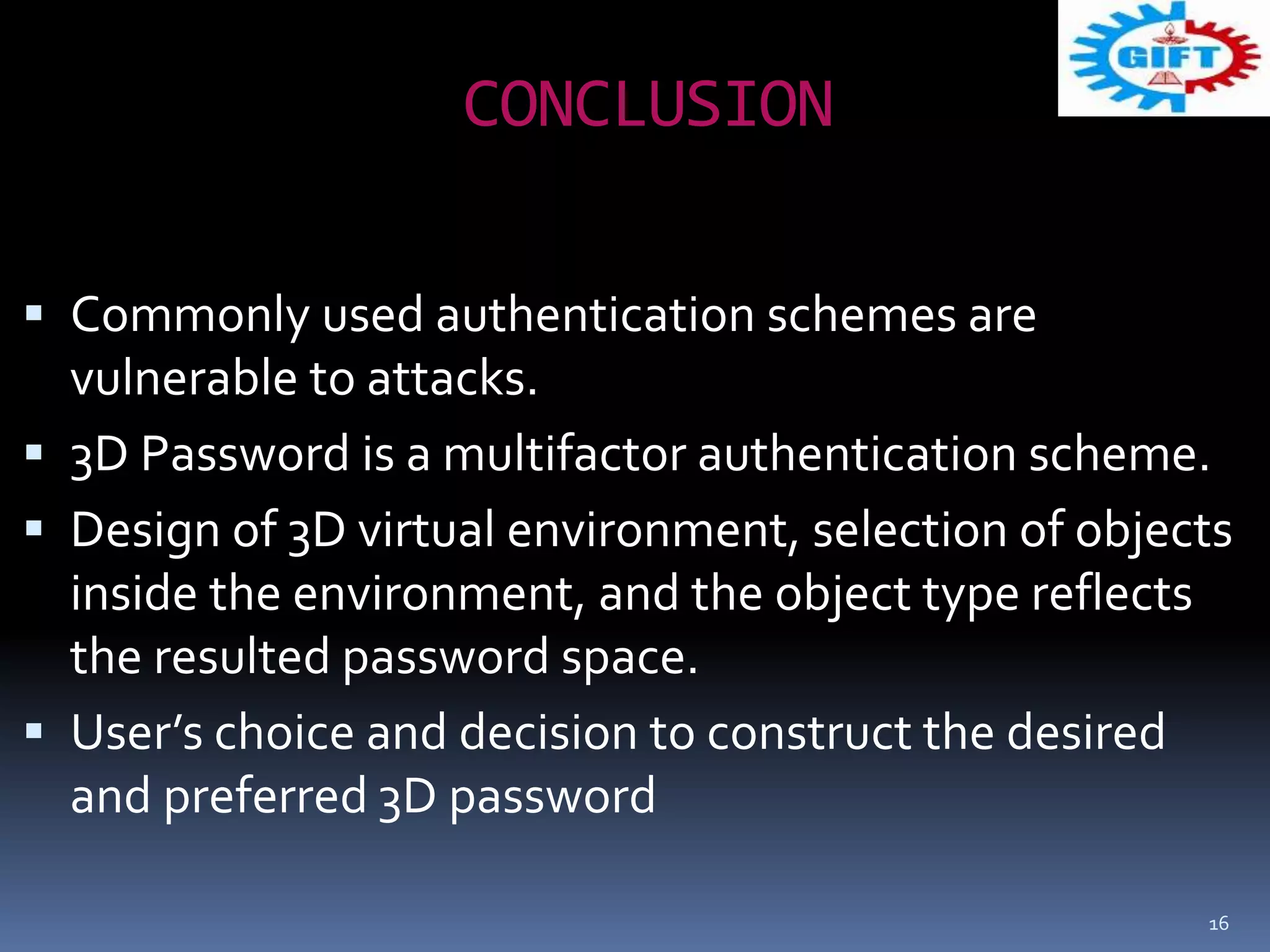 CONCLUSION
 Commonly used authentication schemes are
vulnerable to attacks.
 3D Password is a multifactor authentication scheme.
 Design of 3D virtual environment, selection of objects
inside the environment, and the object type reflects
the resulted password space.
 User’s choice and decision to construct the desired
and preferred 3D password
16
 