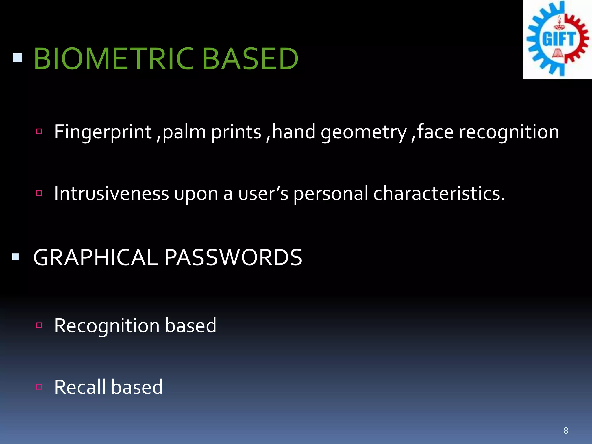  BIOMETRIC BASED
 Fingerprint ,palm prints ,hand geometry ,face recognition
 Intrusiveness upon a user’s personal characteristics.
 GRAPHICAL PASSWORDS
 Recognition based
 Recall based
8
 