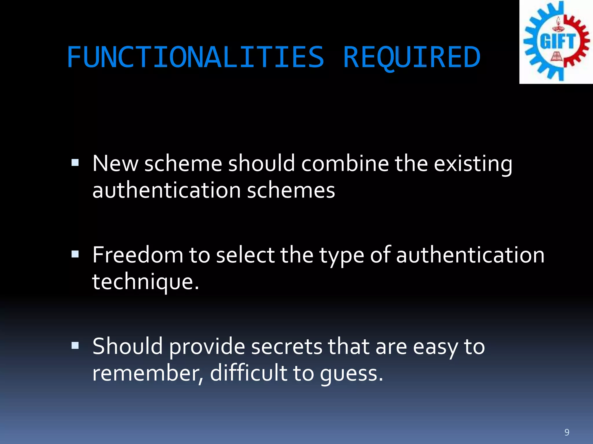 FUNCTIONALITIES REQUIRED
 New scheme should combine the existing
authentication schemes
 Freedom to select the type of authentication
technique.
 Should provide secrets that are easy to
remember, difficult to guess.
9
 