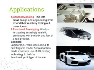 Applications
1.Concept Modeling :This lets
small design and engineering firms
extend their reach by testing out
more ideas .
2.Functional Prototyping: It helps
in creating amazingly realistic
prototypes with the look and feel of
a real product.
Example:
Lamborghini, while developing its
new flagship model Aventador has
made extensive use of 3D printing
technology to build a
functional prototype of the car.
 