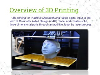 Overview of 3D Printing
“3D printing” or “Additive Manufacturing” takes digital input in the
form of Computer Aided Design (CAD) model and creates solid,
three dimensional parts through an additive, layer by layer process.
 