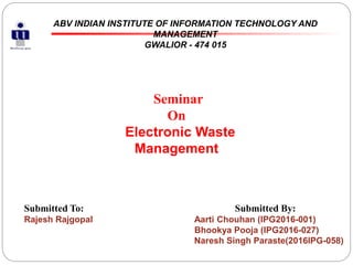 ABV INDIAN INSTITUTE OF INFORMATION TECHNOLOGY AND
MANAGEMENT
GWALIOR - 474 015
Submitted To: Submitted By:
Rajesh Rajgopal Aarti Chouhan (IPG2016-001)
Bhookya Pooja (IPG2016-027)
Naresh Singh Paraste(2016IPG-058)
Seminar
On
Electronic Waste
Management
 