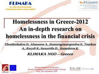 KLIMAKA
    For the development
of human and social capital




  Homelessness in Greece-2012
    An in-depth research on
homelessness in the financial crisis
Theodorikakou O., Alamanou A., Stamatogiannopoulou E., Tourkou
           A., Karydi K., Sarantidis D., Katsadoros K.
                   KLIMAKA NGO – Greece

                            European Research Conference
                    Access to Housing for Homeless People in Europe
                              York, 21st September 2012
 