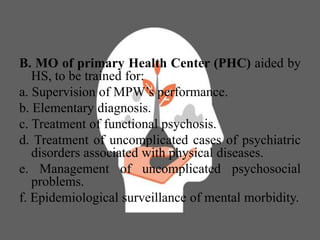 B. MO of primary Health Center (PHC) aided by
HS, to be trained for:
a. Supervision of MPW’s performance.
b. Elementary diagnosis.
c. Treatment of functional psychosis.
d. Treatment of uncomplicated cases of psychiatric
disorders associated with physical diseases.
e. Management of uncomplicated psychosocial
problems.
f. Epidemiological surveillance of mental morbidity.
 
