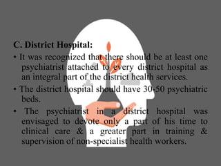 C. District Hospital:
• It was recognized that there should be at least one
psychiatrist attached to every district hospital as
an integral part of the district health services.
• The district hospital should have 30-50 psychiatric
beds.
• The psychiatrist in a district hospital was
envisaged to devote only a part of his time to
clinical care & a greater part in training &
supervision of non-specialist health workers.
 
