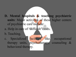 D. Mental hospitals & teaching psychiatric
units: Major activities of these higher centers
of psychiatric care include:
a. Help in care of ‘difficult’ cases.
b. Teaching.
c. Specialized facilities like, occupational
therapy units, psychotherapy, counseling &
behavioral therapy.
 