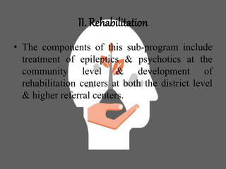 II. Rehabilitation
• The components of this sub-program include
treatment of epileptics & psychotics at the
community level & development of
rehabilitation centers at both the district level
& higher referral centers.
 