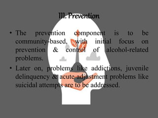 III. Prevention
• The prevention component is to be
community-based, with initial focus on
prevention & control of alcohol-related
problems.
• Later on, problems like addictions, juvenile
delinquency & acute adjustment problems like
suicidal attempts are to be addressed.
 
