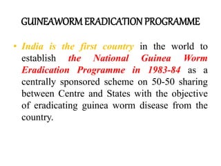 GUINEAWORM ERADICATION PROGRAMME
• India is the first country in the world to
establish the National Guinea Worm
Eradication Programme in 1983-84 as a
centrally sponsored scheme on 50-50 sharing
between Centre and States with the objective
of eradicating guinea worm disease from the
country.
 
