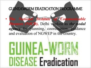 GUINEAWORM ERADICATION PROGRAMME
• The National Institute of Communicable
Diseases (NICD), Delhi worked as the nodal
agency for planning, coordination, guidance
and evaluation of NGWEP in the country.
 