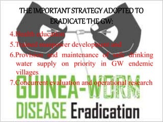 THE IMPORTANT STRATEGY ADOPTED TO
ERADICATE THE GW:
4.Health education
5.Trained manpower development and
6.Provision and maintenance of safe drinking
water supply on priority in GW endemic
villages
7.Concurrent evaluation and operational research
 