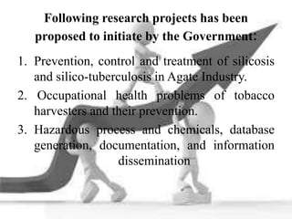 Following research projects has been
proposed to initiate by the Government:
1. Prevention, control and treatment of silicosis
and silico-tuberculosis in Agate Industry.
2. Occupational health problems of tobacco
harvesters and their prevention.
3. Hazardous process and chemicals, database
generation, documentation, and information
dissemination
 