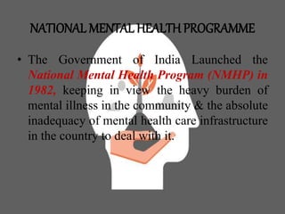NATIONAL MENTAL HEALTH PROGRAMME
• The Government of India Launched the
National Mental Health Program (NMHP) in
1982, keeping in view the heavy burden of
mental illness in the community & the absolute
inadequacy of mental health care infrastructure
in the country to deal with it.
 