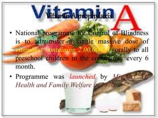 Vitamin A prophylaxis
• National programme for Control of Blindness
is to administer a single massive dose of
vitamin A containing 2,00,000 IU orally to all
preschool children in the community every 6
month.
• Programme was launched by Ministry Of
Health and Family Welfare in 1970.
 