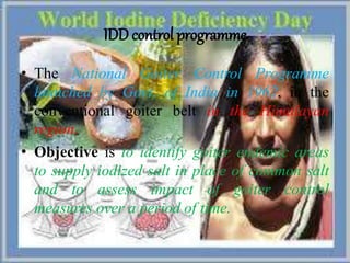 IDD control programme
• The National Goiter Control Programme
launched by Govt. of India in 1962, in the
conventional goiter belt in the Himalayan
region.
• Objective is to identify goiter endemic areas
to supply iodized salt in place of common salt
and to assess impact of goiter control
measures over a period of time.
 