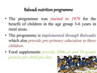 Balwadi nutrition programme
• The programme was started in 1970 for the
benefit of children in the age group 3-6 years in
rural areas.
• The programme is implemented through Balwadis
which also provide pre-primary education to these
children.
• Food supplements provide 300kcal and 10 grams
protein per child per day
 