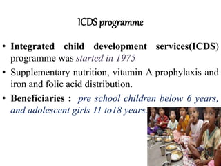 ICDS programme
• Integrated child development services(ICDS)
programme was started in 1975
• Supplementary nutrition, vitamin A prophylaxis and
iron and folic acid distribution.
• Beneficiaries : pre school children below 6 years,
and adolescent girls 11 to18 years.
 