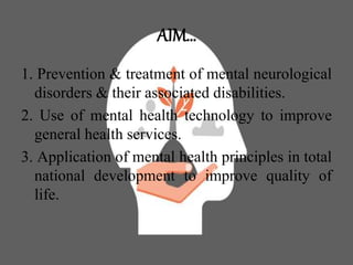 AIM…
1. Prevention & treatment of mental neurological
disorders & their associated disabilities.
2. Use of mental health technology to improve
general health services.
3. Application of mental health principles in total
national development to improve quality of
life.
 