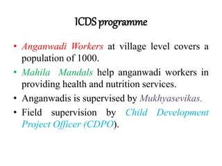 ICDS programme
• Anganwadi Workers at village level covers a
population of 1000.
• Mahila Mandals help anganwadi workers in
providing health and nutrition services.
• Anganwadis is supervised by Mukhyasevikas.
• Field supervision by Child Development
Project Officer (CDPO).
 
