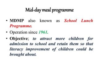 Mid-day meal programme
• MDMP also known as School Lunch
Programme.
• Operation since 1961.
• Objective; to attract more children for
admission to school and retain them so that
literacy improvement of children could be
brought about.
 