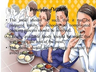 Principles of MDMP
• The meal should be such that it can be
prepared easily in schools; no complicated
cooking process should be involved.
• Locally available foods should be used; this
will reduce the cost of the meal.
• The menu should be frequently changed to
avoid monotony.
 