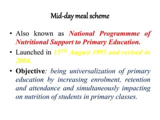Mid-day meal scheme
• Also known as National Programmme of
Nutritional Support to Primary Education.
• Launched in 15TH August 1995 and revised in
2004.
• Objective: being universalization of primary
education by increasing enrolment, retention
and attendance and simultaneously impacting
on nutrition of students in primary classes.
 