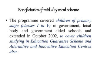 Beneficiaries of mid-day meal scheme
• The programme covered children of primary
stage (classes I to V) in government, local
body and government aided schools and
extended in October 2002, to cover children
studying in Education Guarantee Scheme and
Alternative and Innovative Education Centres
also.
 