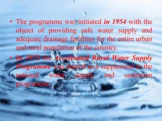 • The programme was initiated in 1954 with the
object of providing safe water supply and
adequate drainage facilities for the entire urban
and rural population of the country.
• In 1972 the Accelerated Rural Water Supply
Programme was started as a supplement to the
national water supply and sanitation
programme.
 
