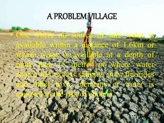 A PROBLEMVILLAGE
• One where no source of safe water is
available within a distance of 1.6km or
where water is available at a depth of
more than 15 metres or where water
source has excess salinity, iron, fluorides
and other toxic elements or water is
exposed to the risk of cholera..
 