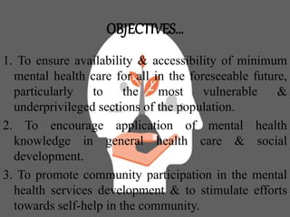 OBJECTIVES…
1. To ensure availability & accessibility of minimum
mental health care for all in the foreseeable future,
particularly to the most vulnerable &
underprivileged sections of the population.
2. To encourage application of mental health
knowledge in general health care & social
development.
3. To promote community participation in the mental
health services development & to stimulate efforts
towards self-help in the community.
 