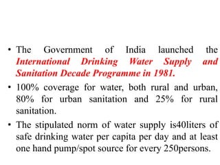 • The Government of India launched the
International Drinking Water Supply and
Sanitation Decade Programme in 1981.
• 100% coverage for water, both rural and urban,
80% for urban sanitation and 25% for rural
sanitation.
• The stipulated norm of water supply is40liters of
safe drinking water per capita per day and at least
one hand pump/spot source for every 250persons.
 