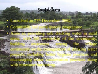 Swajaldhara
• Launched on 25th December 2002.
• Community led participatory programme.
• Aims at, providing safe drinking water in rural
areas, with full ownership of the community,
building awareness among the village
community on the management of drinking water
projects, including better hygiene practices and
encouraging water conservation practices along
with rainwater harvesting.
 