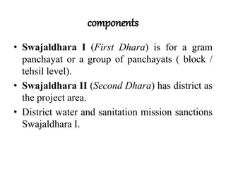 components
• Swajaldhara I (First Dhara) is for a gram
panchayat or a group of panchayats ( block /
tehsil level).
• Swajaldhara II (Second Dhara) has district as
the project area.
• District water and sanitation mission sanctions
Swajaldhara I.
 