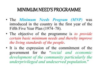 MINIMUMNEED’SPROGRAMME
• The Minimum Needs Program (MNP) was
introduced in the country in the first year of the
Fifth Five Year Plan (1974–78).
• The objective of the programme is to provide
certain basic minimum needs and thereby improve
the living standards of the people.
• It is the expression of the commitment of the
government for the “social and economic
development of the community particularly the
underprivileged and undeserved population.”
 
